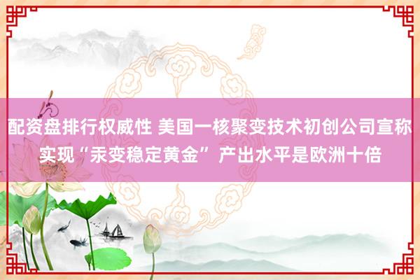 配资盘排行权威性 美国一核聚变技术初创公司宣称实现“汞变稳定黄金” 产出水平是欧洲十倍