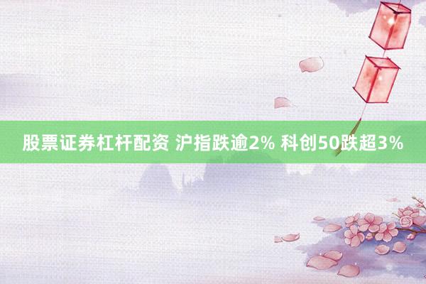 股票证券杠杆配资 沪指跌逾2% 科创50跌超3%