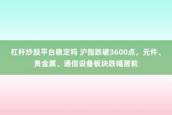 杠杆炒股平台稳定吗 沪指跌破3600点，元件、贵金属、通信设备板块跌幅居前