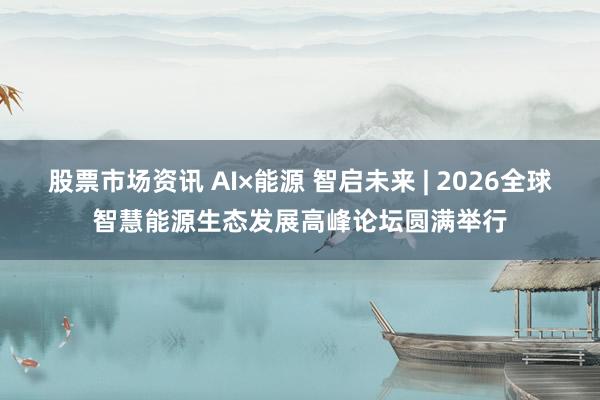 股票市场资讯 AI×能源 智启未来 | 2026全球智慧能源生态发展高峰论坛圆满举行