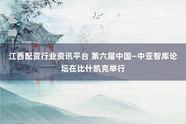 江西配资行业资讯平台 第六届中国—中亚智库论坛在比什凯克举行