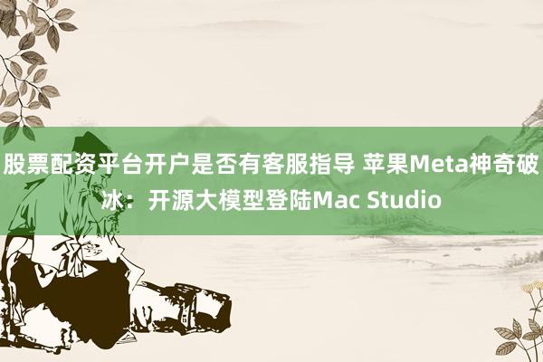 股票配资平台开户是否有客服指导 苹果Meta神奇破冰：开源大模型登陆Mac Studio