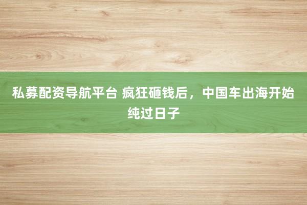私募配资导航平台 疯狂砸钱后，中国车出海开始纯过日子