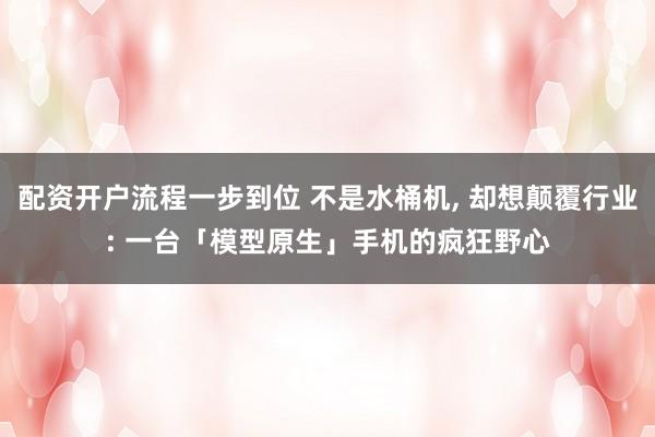 配资开户流程一步到位 不是水桶机, 却想颠覆行业: 一台「模型原生」手机的疯狂野心