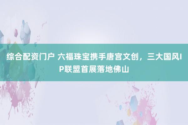 综合配资门户 六福珠宝携手唐宫文创，三大国风IP联盟首展落地佛山