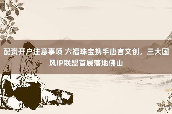 配资开户注意事项 六福珠宝携手唐宫文创，三大国风IP联盟首展落地佛山