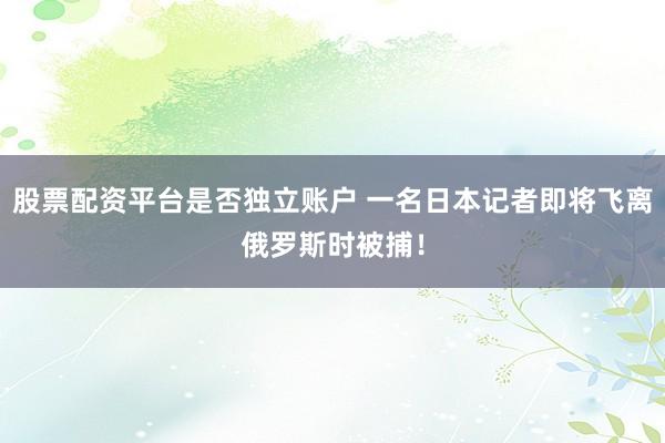 股票配资平台是否独立账户 一名日本记者即将飞离俄罗斯时被捕！