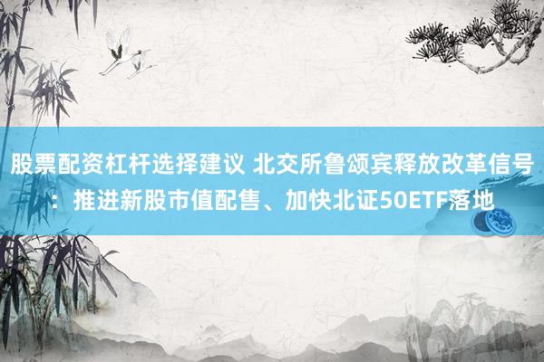 股票配资杠杆选择建议 北交所鲁颂宾释放改革信号:推进新股市值配售、加快北证50ETF落地