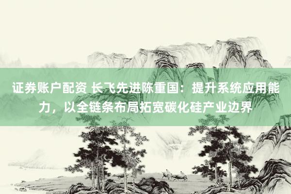 证券账户配资 长飞先进陈重国：提升系统应用能力，以全链条布局拓宽碳化硅产业边界